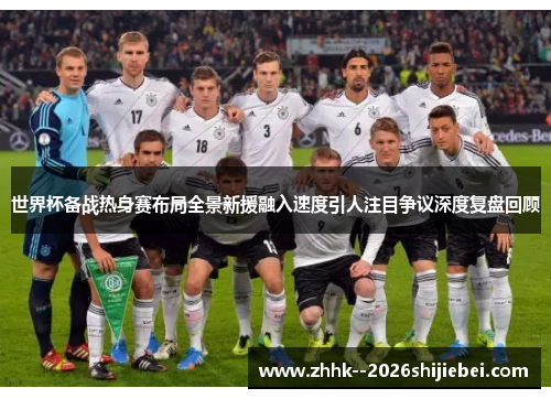 世界杯备战热身赛布局全景新援融入速度引人注目争议深度复盘回顾