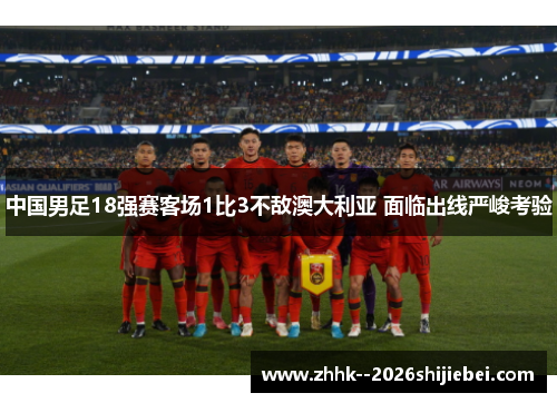 中国男足18强赛客场1比3不敌澳大利亚 面临出线严峻考验