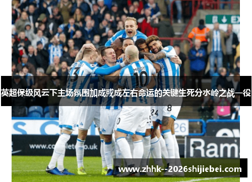 英超保级风云下主场氛围加成或成左右命运的关键生死分水岭之战一役