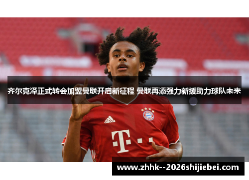 齐尔克泽正式转会加盟曼联开启新征程 曼联再添强力新援助力球队未来