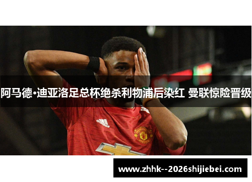 阿马德·迪亚洛足总杯绝杀利物浦后染红 曼联惊险晋级