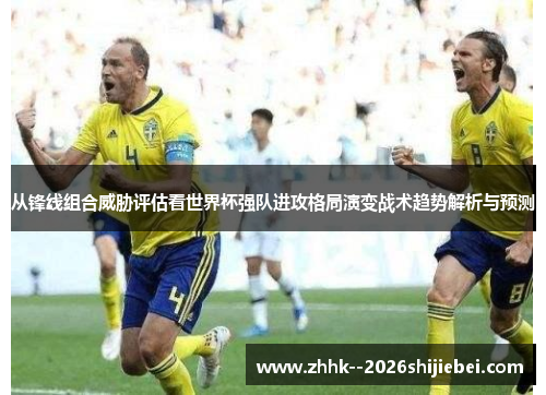 从锋线组合威胁评估看世界杯强队进攻格局演变战术趋势解析与预测