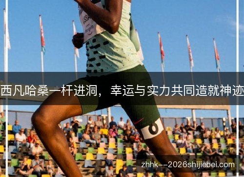 西凡哈桑一杆进洞，幸运与实力共同造就神迹
